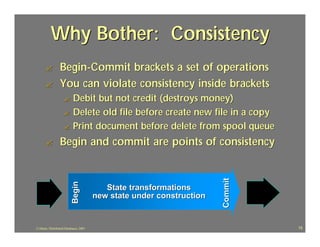 Why Bother: Consistency
      ?           Begin-Commit brackets a set of operations
      ?           You can violate consistency inside brackets
                    ? Debit but not credit (destroys money)
                    ? Delete old file before create new file in a copy
                    ? Print document before delete from spool queue

      ?           Begin and commit are points of consistency




                                                                       Commit
                           Begin




                                           State transformations
                                        new state under construction


J.J.Bunn, Distributed Databases, 2001                                           15
 