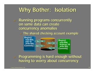 Why Bother: Isolation
      ?             Running programs concurrently
                    on same data can create
                    concurrency anomalies
                       ?       The shared checking account example
                                  Begin()
                                        read BAL                             Begin()
                                        add 10       Bal = 100
                                                                 Bal = 100    read BAL
                                        write BAL                             Subtract 30
                                  Commit()          Bal = 110                 write BAL
                                                                  Bal = 70   Commit()



      ?             Programming is hard enough without
                    having to worry about concurrency
J.J.Bunn, Distributed Databases, 2001                                                       16
 