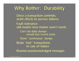 Why Bother: Durability
         ?             Once a transaction commits,
                       want effects to survive failures
         ?             Fault tolerance:
                       old master-new master won’t work:
                          ? Can’t do daily dumps:
                                 would lose recent work
                          ? Want “continuous” dumps

         ?             Redo “lost” transactions
                             in case of failure
         ?             Resend unacknowledged messages
J.J.Bunn, Distributed Databases, 2001                      18
 