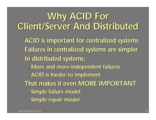 Why ACID For
Client/Server And Distributed
?         ACID is important for centralized systems
?         Failures in centralized systems are simpler
?         In distributed systems:
             ? More and more -independent failures
             ? ACID is harder to implement

?         That makes it even MORE IMPORTANT
             ? Simple failure model
             ? Simple repair model

J.J.Bunn, Distributed Databases, 2001                   19
 