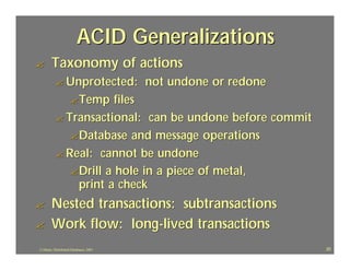 ACID Generalizations
?       Taxonomy of actions
          ? Unprotected:                not undone or redone
                    ? Temp
                       files
          ? Transactional: can be undone before commit
             ? Database and message operations
          ? Real: cannot be undone
             ? Drill a hole in a piece of metal,
               print a check
?       Nested transactions: subtransactions
?       Work flow: long-lived transactions
J.J.Bunn, Distributed Databases, 2001                          20
 
