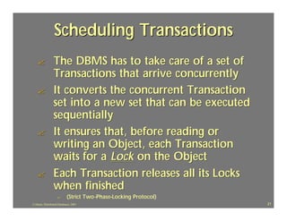 Scheduling Transactions
    ?            The DBMS has to take care of a set of
                 Transactions that arrive concurrently
    ?            It converts the concurrent Transaction
                 set into a new set that can be executed
                 sequentially
    ?            It ensures that, before reading or
                 writing an Object, each Transaction
                 waits for a Lock on the Object
    ?            Each Transaction releases all its Locks
                 when finished
                    ?       (Strict Two -Phase-Locking Protocol)
                                    Two-Phase-
J.J.Bunn, Distributed Databases, 2001                              21
 