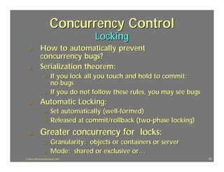 Concurrency Control
                                          Locking
  ?             How to automatically prevent
                concurrency bugs?
  ?             Serialization theorem:
                  ?        If you lock all you touch and hold to commit:
                           no bugs
                  ?        If you do not follow these rules, you may see bugs
  ?             Automatic Locking:
                  ?        Set automatically (well-formed)
                  ?        Released at commit/rollback (two-phase locking)
  ?             Greater concurrency for locks:
                  ?        Granularity: objects or containers or server
                  ?        Mode: shared or exclusive or…
J.J.Bunn, Distributed Databases, 2001                                           22
 