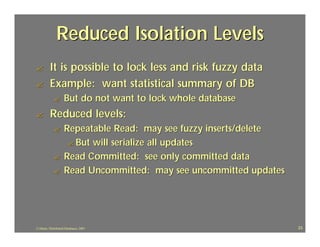 Reduced Isolation Levels
?         It is possible to lock less and risk fuzzy data
?         Example: want statistical summary of DB
             ?      But do not want to lock whole database
?         Reduced levels:
             ?      Repeatable Read: may see fuzzy inserts/delete
                     ? But will serialize all updates
             ?      Read Committed: see only committed data
             ?      Read Uncommitted: may see uncommitted updates




J.J.Bunn, Distributed Databases, 2001                               23
 