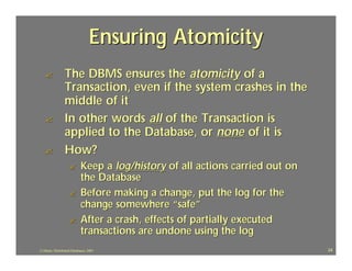 Ensuring Atomicity
   ?             The DBMS ensures the atomicity of a
                 Transaction, even if the system crashes in the
                 middle of it
   ?             In other words all of the Transaction is
                 applied to the Database, or none of it is
   ?             How?
                   ?        Keep a log/history of all actions carried out on
                            the Database
                   ?        Before making a change, put the log for the
                            change somewhere “safe”
                   ?        After a crash, effects of partially executed
                            transactions are undone using the log
J.J.Bunn, Distributed Databases, 2001                                          24
 