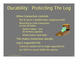 Durability: Protecting The Log
            ?          When transaction commits
                          ? Put  its log in a durable place (duplexed disk)
                          ? Need log to redo transaction
                            in case of failure
                             ? System failure: lost




                                                                            e
                                                                         rit
                                in-memory updates




                                                                        W
                                                                           Log
                                                                          Log
                                                                         Log
                                                                        Log
                                                                       Log
                                                                      Log
                             ? Media failure (lost disk)
                                                                     Log
                                                                    Log

            ?          This makes transaction durable
            ?          Log is sequential file
                          ? Convertsrandom IO to single sequential IO
                          ? See NTFS or newer UNIX file systems

J.J.Bunn, Distributed Databases, 2001                                            29
 