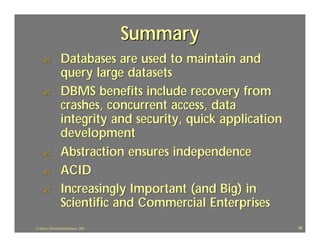 Summary
    ?             Databases are used to maintain and
                  query large datasets
    ?             DBMS benefits include recovery from
                  crashes, concurrent access, data
                  integrity and security, quick application
                  development
    ?             Abstraction ensures independence
    ?             ACID
    ?             Increasingly Important (and Big) in
                  Scientific and Commercial Enterprises
J.J.Bunn, Distributed Databases, 2001                         36
 