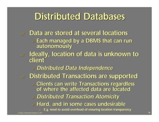 Distributed Databases
   ?             Data are stored at several locations
                    ?       Each managed by a DBMS that can run
                            autonomously
   ?             Ideally, location of data is unknown to
                 client
                    ?       Distributed Data Independence
   ?             Distributed Transactions are supported
                    ? Clients can write Transactions regardless
                      of where the affected data are located
                    ? Distributed Transaction Atomicity
                    ? Hard, and in some cases undesirable
                               ?        E.g. need to avoid overhead of ensuring location transparency
J.J.Bunn, Distributed Databases, 2001                                                                   38
 