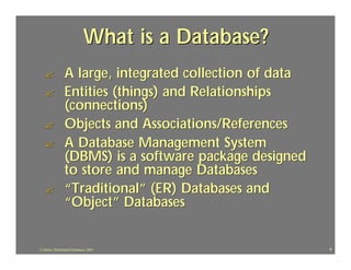 What is a Database?
   ?             A large, integrated collection of data
   ?             Entities (things) and Relationships
                 (connections)
   ?             Objects and Associations/References
   ?             A Database Management System
                 (DBMS) is a software package designed
                 to store and manage Databases
   ?             “Traditional” (ER) Databases and
                 “Object” Databases


J.J.Bunn, Distributed Databases, 2001                     4
 