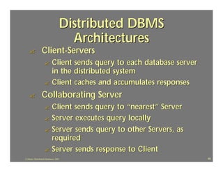 Distributed DBMS
                                      Architectures
    ?             Client-Servers
                    ? Client sends query to each database server
                      in the distributed system
                    ? Client caches and accumulates responses

    ?             Collaborating Server
                    ? Client sends query to “nearest” Server
                    ? Server executes query locally
                    ? Server sends query to other Servers, as
                      required
                    ? Server sends response to Client
J.J.Bunn, Distributed Databases, 2001                              40
 
