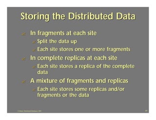 Storing the Distributed Data
     ?             In fragments at each site
                      ? Split the data up
                      ? Each site stores one or more fragments

     ?             In complete replicas at each site
                      ?       Each site stores a replica of the complete
                              data
     ?             A mixture of fragments and replicas
                      ?       Each site stores some replicas and/or
                              fragments or the data

J.J.Bunn, Distributed Databases, 2001                                      41
 