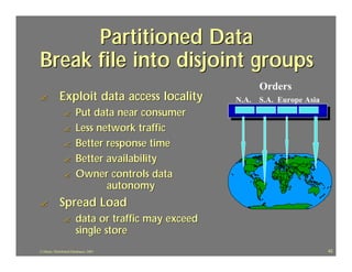 Partitioned Data
Break file into disjoint groups
                                                          Orders
?            Exploit data access locality            N.A. S.A. Europe Asia
                ?       Put data near consumer
                ?       Less network traffic
                ?       Better response time
                ?       Better availability
                ?       Owner controls data
                               autonomy
?            Spread Load
                ?       data or traffic may exceed
                        single store
J.J.Bunn, Distributed Databases, 2001                                        42
 