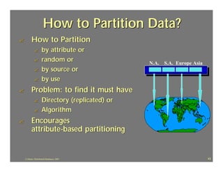 How to Partition Data?
?         How to Partition
             ?       by attribute or
             ?       random or                   N.A. S.A. Europe Asia
             ?       by source or
             ?       by use
?         Problem: to find it must have
             ?       Directory (replicated) or
             ?       Algorithm
?         Encourages
          attribute -based partitioning


    J.J.Bunn, Distributed Databases, 2001                                43
 