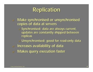 Replication
    ?            Make synchronised or unsynchronised
                 copies of data at servers
                    ? Synchronised : data are always current,
                      updates are constantly shipped between
                      replicas
                    ? Unsynchronised: good for read-only data

    ?            Increases availability of data
    ?            Makes query execution faster


J.J.Bunn, Distributed Databases, 2001                           46
 