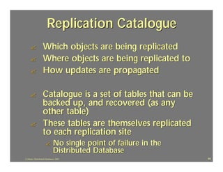 Replication Catalogue
     ?             Which objects are being replicated
     ?             Where objects are being replicated to
     ?             How updates are propagated

     ?             Catalogue is a set of tables that can be
                   backed up, and recovered (as any
                   other table)
     ?             These tables are themselves replicated
                   to each replication site
                     ?        No single point of failure in the
                              Distributed Database
J.J.Bunn, Distributed Databases, 2001                             48
 