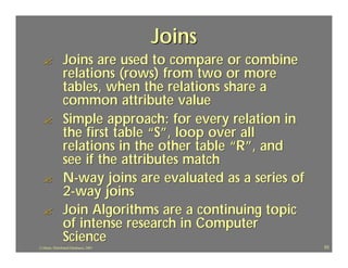 Joins
  ?             Joins are used to compare or combine
                relations (rows) from two or more
                tables, when the relations share a
                common attribute value
  ?             Simple approach: for every relation in
                the first table “S”, loop over all
                relations in the other table “R”, and
                see if the attributes match
  ?             N-way joins are evaluated as a series of
                2-way joins
  ?             Join Algorithms are a continuing topic
                of intense research in Computer
                Science
J.J.Bunn, Distributed Databases, 2001                      53
 