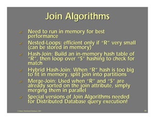 Join Algorithms
  ?             Need to run in memory for best
                performance
  ?             Nested-Loops: efficient only if “R” very small
                (can be stored in memory)
  ?             Hash-Join: Build an in-memory hash table of
                “R”, then loop over “S” hashing to check for
                match
  ?             Hybrid Hash-Join: When “R” hash is too big
                to fit in memory, split join into partitions
  ?             Merge-Join: Used when “R” and “S” are
                already sorted on the join attribute, simply
                merging them in parallel
  ?             Special versions of Join Algorithms needed
                for Distributed Database query execution!
J.J.Bunn, Distributed Databases, 2001                            54
 