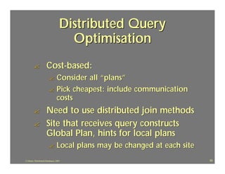 Distributed Query
                                      Optimisation
        ?             Cost-based:
                         ? Consider all “plans”
                         ? Pick cheapest: include communication
                           costs
        ?             Need to use distributed join methods
        ?             Site that receives query constructs
                      Global Plan, hints for local plans
                         ?       Local plans may be changed at each site
J.J.Bunn, Distributed Databases, 2001                                      55
 