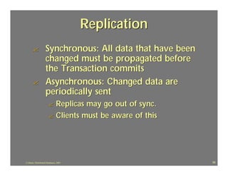 Replication
       ?            Synchronous: All data that have been
                    changed must be propagated before
                    the Transaction commits
       ?            Asynchronous: Changed data are
                    periodically sent
                       ? Replicas may go out of sync.
                       ? Clients must be aware of this




J.J.Bunn, Distributed Databases, 2001                      56
 