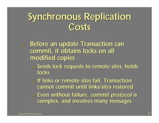 Synchronous Replication
                       Costs
    ?             Before an update Transaction can
                  commit, it obtains locks on all
                  modified copies
                     ? Sends lock requests to remote sites, holds
                       locks
                     ? If links or remote sites fail, Transaction
                       cannot commit until links/sites restored
                     ? Even without failure, commit protocol is
                       complex, and involves many messages

J.J.Bunn, Distributed Databases, 2001                               57
 
