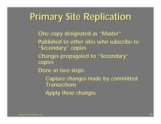 Primary Site Replication
                     ? One copy designated as “Master”
                     ? Published to other sites who subscribe to
                       “Secondary” copies
                     ? Changes propagated to “Secondary”
                       copies
                     ? Done in two steps:
                        ? Capture changes made by committed
                          Transactions
                        ? Apply these changes



J.J.Bunn, Distributed Databases, 2001                              59
 