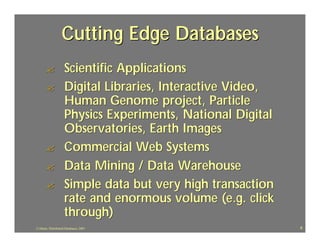 Cutting Edge Databases
       ?             Scientific Applications
       ?             Digital Libraries, Interactive Video,
                     Human Genome project, Particle
                     Physics Experiments, National Digital
                     Observatories, Earth Images
       ?             Commercial Web Systems
       ?             Data Mining / Data Warehouse
       ?             Simple data but very high transaction
                     rate and enormous volume (e.g. click
                     through)
J.J.Bunn, Distributed Databases, 2001                        6
 