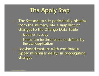 The Apply Step
   ?             The Secondary site periodically obtains
                 from the Primary site a snapshot or
                 changes to the Change Data Table
                    ? Updates its copy
                    ? Period can be timer-based or defined by
                      the user/application
   ?             Log-based capture with continuous
                 Apply minimises delays in propagating
                 changes

J.J.Bunn, Distributed Databases, 2001                           61
 