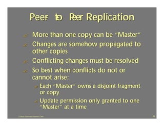 Peer to P Replication
                   - - eer
      ?             More than one copy can be “Master”
      ?             Changes are somehow propagated to
                    other copies
      ?             Conflicting changes must be resolved
      ?             So best when conflicts do not or
                    cannot arise:
                       ? Each “Master” owns a disjoint fragment
                         or copy
                       ? Update permission only granted to one
                         “Master” at a time
J.J.Bunn, Distributed Databases, 2001                             62
 