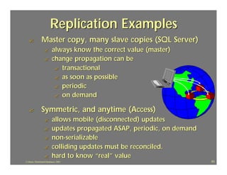 Replication Examples
   ?            Master copy, many slave copies (SQL Server)
                   ?       always know the correct value (master)
                   ?       change propagation can be
                            ? transactional
                            ? as soon as possible
                            ? periodic
                            ? on demand

   ?            Symmetric, and anytime (Access)
                   ?       allows mobile (disconnected) updates
                   ?       updates propagated ASAP, periodic, on demand
                   ?       non-serializable
                   ?       colliding updates must be reconciled.
                   ?       hard to know “real” value
J.J.Bunn, Distributed Databases, 2001                                     63
 