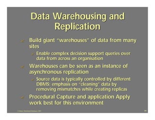 Data Warehousing and
                         Replication
    ?             Build giant “warehouses” of data from many
                  sites
                     ?       Enable complex decision support queries over
                             data from across an organisation
    ?             Warehouses can be seen as an instance of
                  asynchronous replication
                     ?       Source data is typically controlled by different
                             DBMS: emphasis on “cleaning” data by
                             removing mismatches while creating replicas
    ?             Procedural Capture and application Apply
                  work best for this environment
J.J.Bunn, Distributed Databases, 2001                                           64
 