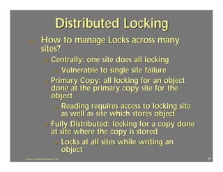 Distributed Locking
   ?             How to manage Locks across many
                 sites?
                   ? Centrally: one site does all locking
                      ? Vulnerable to single site failure
                   ? Primary Copy: all locking for an object
                     done at the primary copy site for the
                     object
                      ? Reading requires access to locking site
                        as well as site which stores object
                   ? Fully Distributed: locking for a copy done
                     at site where the copy is stored
                      ? Locks at all sites while writing an
                        object
J.J.Bunn, Distributed Databases, 2001                             65
 