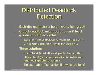 Distributed Deadlock
                                Detection
      ?             Each site maintains a local “waits -for” graph
      ?             Global deadlock might occur even if local
                    graphs contain no cycles
                      ?        E.g. Site A holds lock on X, waits for lock on Y
                      ?        Site B holds lock on Y, waits for lock on X
      ?             Three solutions:
                      ?        Centralised (send all local graphs to one site)
                      ?        Hierarchical (organise sites into hierarchy and
                               send local graphs to parent)
                      ?        Timeout (abort Transaction if it waits too long)
J.J.Bunn, Distributed Databases, 2001                                             66
 