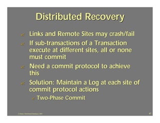 Distributed Recovery
   ?             Links and Remote Sites may crash/fail
   ?             If sub-transactions of a Transaction
                 execute at different sites, all or none
                 must commit
   ?             Need a commit protocol to achieve
                 this
   ?             Solution: Maintain a Log at each site of
                 commit protocol actions
                   ?        Two-Phase Commit

J.J.Bunn, Distributed Databases, 2001                       67
 