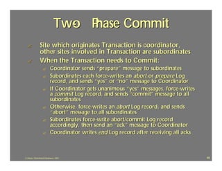 Two P
                                - hase Commit
  ?             Site which originates Transaction is coordinator,
                other sites involved in Transaction are subordinates
  ?             When the Transaction needs to Commit:
                  ?        Coordinator sends “prepare” message to subordinates
                  ?        Subordinates each force-writes an abort or prepare Log
                           record, and sends “yes” or “no” message to Coordinator
                  ?        If Coordinator gets unanimous “yes” messages, force-writes
                           a commit Log record, and sends “commit” message to all
                           subordinates
                  ?        Otherwise, force-writes an abort Log record, and sends
                           “abort” message to all subordinates
                  ?        Subordinates force-write abort/commit Log record
                           accordingly, then send an “ack” message to Coordinator
                  ?        Coordinator writes end Log record after receiving all acks



J.J.Bunn, Distributed Databases, 2001                                                   68
 