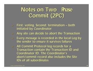 Notes on Two P
                                     - hase
                            Commit (2PC)
  ?             First: voting, Second: termination – both
                initiated by Coordinator
  ?             Any site can decide to abort the Transaction
  ?             Every message is recorded in the local Log by
                the sender to ensure it survives failures
  ?             All Commit Protocol log records for a
                Transaction contain the Transaction ID and
                Coordinator ID. The Coordinator’s
                abort/commit record also includes the Site
                IDs of all subordinates
J.J.Bunn, Distributed Databases, 2001                           69
 