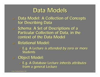 Data Models
  ?             Data Model: A Collection of Concepts
                for Describing Data
  ?             Schema: A Set of Descriptions of a
                Particular Collection of Data, in the
                context of the Data Model
  ?             Relational Model:
                  ?        E.g. A Lecture is attended by zero or more
                           Students
  ?             Object Model:
                  ?        E.g. A Database Lecture inherits attributes
                           from a general Lecture
J.J.Bunn, Distributed Databases, 2001                                    7
 