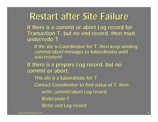 Restart after Site Failure
?             If there is a commit or abort Log record for
              Transaction T, but no end record, then must
              undo/redo T
                 ?       If the site is Coordinator for T, then keep sending
                         commit/abort messages to Subordinates until
                         acks received
?             If there is a prepare Log record, but no
              commit or abort:
                 ?       This site is a Subordinate for T
                 ?       Contact Coordinator to find status of T, then
                          ? write commit/abort Log record
                          ? Redo/undo T
                          ? Write end Log record
J.J.Bunn, Distributed Databases, 2001                                          70
 