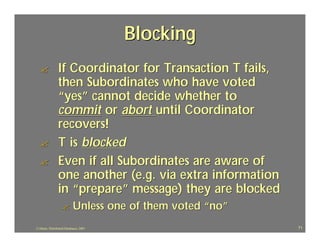Blocking
  ?             If Coordinator for Transaction T fails,
                then Subordinates who have voted
                “yes” cannot decide whether to
                commit or abort until Coordinator
                recovers!
  ?             T is blocked
  ?             Even if all Subordinates are aware of
                one another (e.g. via extra information
                in “prepare” message) they are blocked
                   ?       Unless one of them voted “no”
J.J.Bunn, Distributed Databases, 2001                      71
 