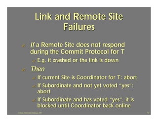 Link and Remote Site
                                 Failures
     ?            If a Remote Site does not respond
                  during the Commit Protocol for T
                     ?       E.g. it crashed or the link is down
     ?            Then
                     ? If current Site is Coordinator for T: abort
                     ? If Subordinate and not yet voted “yes”:
                       abort
                     ? If Subordinate and has voted “yes”, it is
                       blocked until Coordinator back online
J.J.Bunn, Distributed Databases, 2001                                72
 