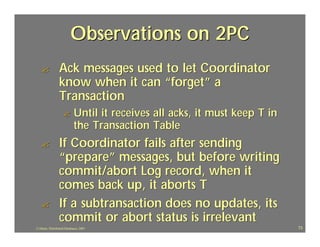 Observations on 2PC
   ?             Ack messages used to let Coordinator
                 know when it can “forget” a
                 Transaction
                    ?       Until it receives all acks, it must keep T in
                            the Transaction Table
   ?             If Coordinator fails after sending
                 “prepare” messages, but before writing
                 commit/abort Log record, when it
                 comes back up, it aborts T
   ?             If a subtransaction does no updates, its
                 commit or abort status is irrelevant
J.J.Bunn, Distributed Databases, 2001                                       73
 