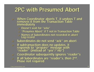 2PC with Presumed Abort
  ?             When Coordinator aborts T, it undoes T and
                removes it from the Transaction Table
                immediately
                   ?       Doesn’t wait for “acks”
                   ?       “Presumes Abort” if T not in Transaction Table
                   ?       Names of Subordinates not recorded in abort
                           Log record
  ?             Subordinates do not send “ack” on abort
  ?             If subtransaction does no updates, it
                responds to “prepare” message with
                “reader” (instead of “yes”/”no”)
  ?             Coordinator subsequently ignores “ reader”s
  ?             If all Subordinates are “reader”s, then 2nd.
                Phase not required
J.J.Bunn, Distributed Databases, 2001                                       74
 