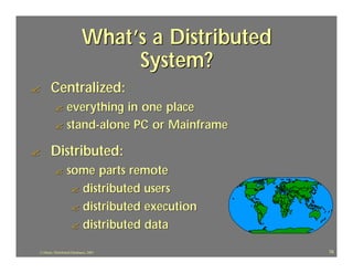 What’s a Distributed
                                 System?
?      Centralized:
          ? everything in one place
          ? stand-alone PC or Mainframe

?      Distributed:
          ?       some parts remote
                   ? distributed users
                   ? distributed execution
                   ? distributed data

J.J.Bunn, Distributed Databases, 2001              78
 