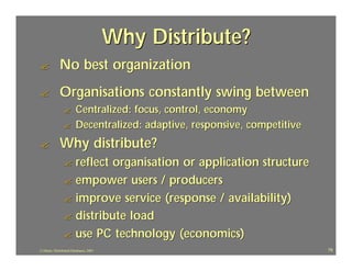 Why Distribute?
?            No best organization
?            Organisations constantly swing between
                ?       Centralized: focus, control, economy
                ?       Decentralized: adaptive, responsive, competitive
?            Why distribute?
                ? reflect organisation or application structure
                ? empower users / producers
                ? improve service (response / availability)
                ? distribute load
                ? use PC technology (economics)
J.J.Bunn, Distributed Databases, 2001                                      79
 