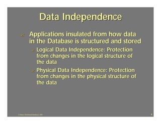 Data Independence
  ?             Applications insulated from how data
                in the Database is structured and stored
                   ? Logical Data Independence: Protection
                     from changes in the logical structure of
                     the data
                   ? Physical Data Independence: Protection
                     from changes in the physical structure of
                     the data




J.J.Bunn, Distributed Databases, 2001                            8
 