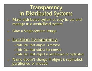 Transparency
                           in Distributed Systems
?        Make distributed system as easy to use and
         manage as a centralized system
?        Give a Single-System Image

?        Location transparency:
           ? hide fact that object is remote
           ? hide fact that object has moved
           ? hide fact that object is partitioned or replicated

?        Name doesn’t change if object is replicated,
         partitioned or moved.
    J.J.Bunn, Distributed Databases, 2001                         81
 