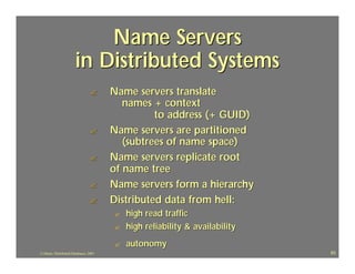 Name Servers
                       in Distributed Systems
                                 ?      Name servers translate
                                           names + context
                                                  to address (+ GUID)
                                 ?      Name servers are partitioned
                                           (subtrees of name space)
                                 ?      Name servers replicate root
                                        of name tree
                                 ?      Name servers form a hierarchy
                                 ?      Distributed data from hell:
                                        ?   high read traffic
                                        ?   high reliability & availability
                                        ?   autonomy
J.J.Bunn, Distributed Databases, 2001                                         83
 