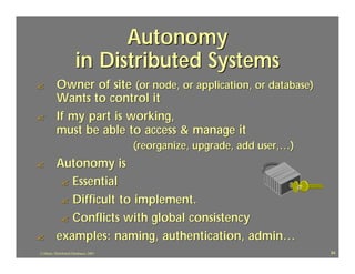 Autonomy
                       in Distributed Systems
?          Owner of site (or node, or application, or database)
           Wants to control it
?          If my part is working,
           must be able to access & manage it
                                        (reorganize, upgrade, add user,…)
?          Autonomy is
            ? Essential
            ? Difficult to implement.
            ? Conflicts with global consistency
?          examples: naming, authentication, admin…
J.J.Bunn, Distributed Databases, 2001                                       84
 