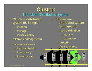 Clusters
                                   The Ideal Distributed System.
?         Cluster is distributed                    ?   Clusters use
          system BUT single                               distributed system
             ?location                                    techniques for
           ? manager                                    ?   load distribution
           ? security policy                                 ? storage

?         relatively homogeneous                             ? execution
                                                        ?   growth
?         communications is
                                                        ?   fault tolerance
           ? high bandwidth
           ? low latency
           ? low error rate



    J.J.Bunn, Distributed Databases, 2001                                       87
 