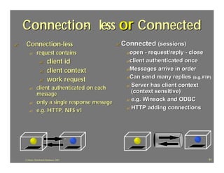 Connection less or Connected
             -
?    Connection-less                             ? Connected (sessions)
        ?       request contains                    ?open  - request/reply - close
                   ?       client id                ?client authenticated once

                   ?       client context           ?Messages arrive in order
                                                    ?Can send many replies (e.g. FTP)
                   ?       work request
                                                    ? Server has client context
        ?       client authenticated on each
                message                               (context sensitive)
                                                    ? e.g. Winsock and ODBC
        ?       only a single response message
                                                    ? HTTP adding connections
        ?       e.g. HTTP, NFS v1




    J.J.Bunn, Distributed Databases, 2001                                           91
 