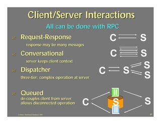 Client/Server Interactions
                                            All can be done with RPC
?      Request-Response                                          C         S
                response may be many messages

?      Conversational                                            C         S
                server keeps client context

       Dispatcher
                                                                           S
?                                                            C         S
       three-tier: complex operation at server                              S
?      Queued
       de-couples client from server
       allows disconnected operation                   C         S         S
    J.J.Bunn, Distributed Databases, 2001                                      97
 